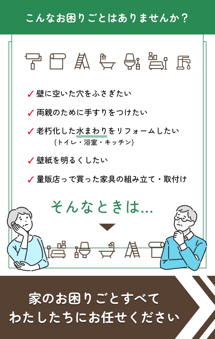 こんなお困りごとはありませんか？ ✓ 壁に空いた穴をふさぎたい ✓ 両親のために手すりをつけたい ✓ 老朽化した水まわりをリフォームしたい ✓ 壁紙を明るくしたい ✓ 量販店っで買った家具の組み立て・取付け そんなときは… 家のお困りごとすべてわたしたちにお任せください